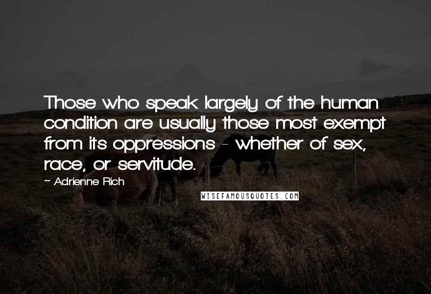 Adrienne Rich Quotes: Those who speak largely of the human condition are usually those most exempt from its oppressions - whether of sex, race, or servitude.