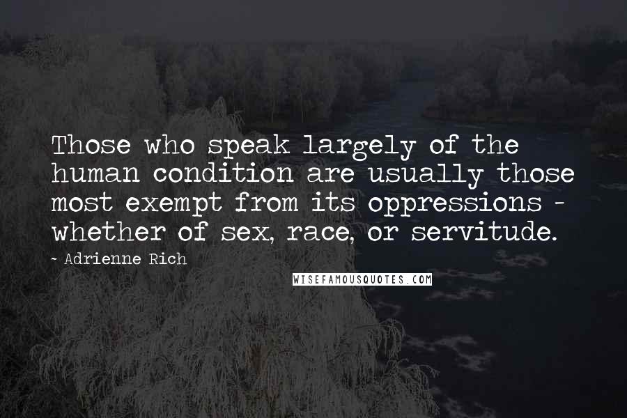 Adrienne Rich Quotes: Those who speak largely of the human condition are usually those most exempt from its oppressions - whether of sex, race, or servitude.