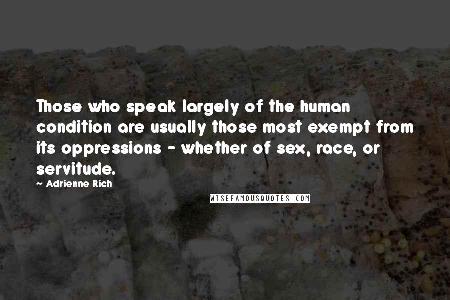 Adrienne Rich Quotes: Those who speak largely of the human condition are usually those most exempt from its oppressions - whether of sex, race, or servitude.