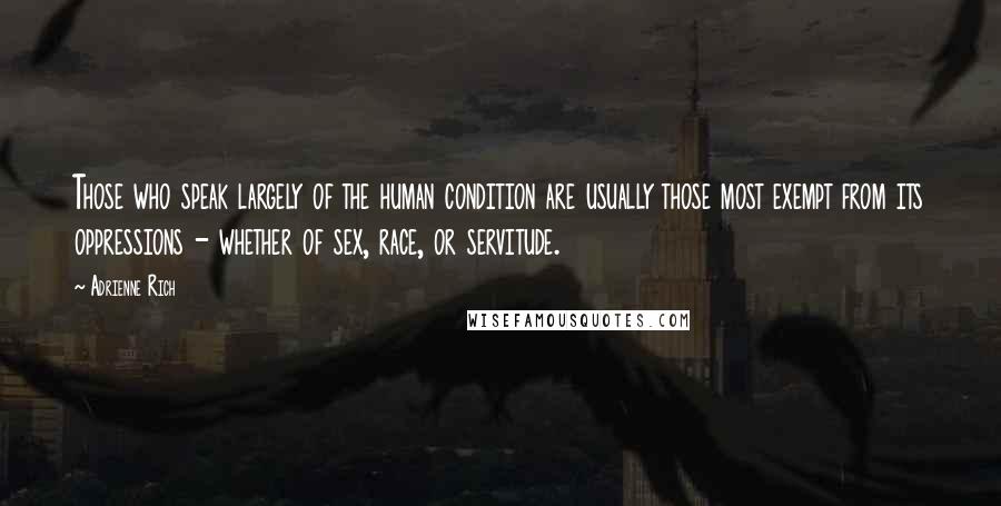 Adrienne Rich Quotes: Those who speak largely of the human condition are usually those most exempt from its oppressions - whether of sex, race, or servitude.