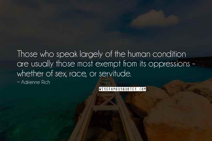 Adrienne Rich Quotes: Those who speak largely of the human condition are usually those most exempt from its oppressions - whether of sex, race, or servitude.