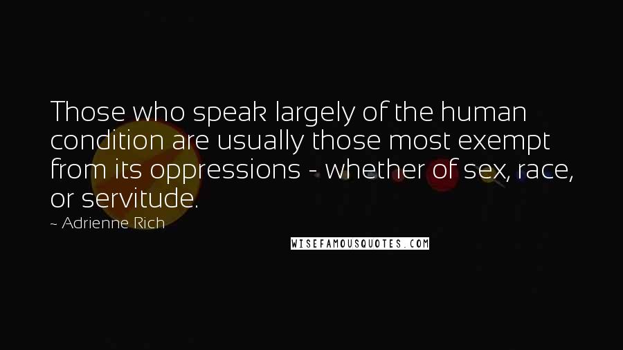 Adrienne Rich Quotes: Those who speak largely of the human condition are usually those most exempt from its oppressions - whether of sex, race, or servitude.