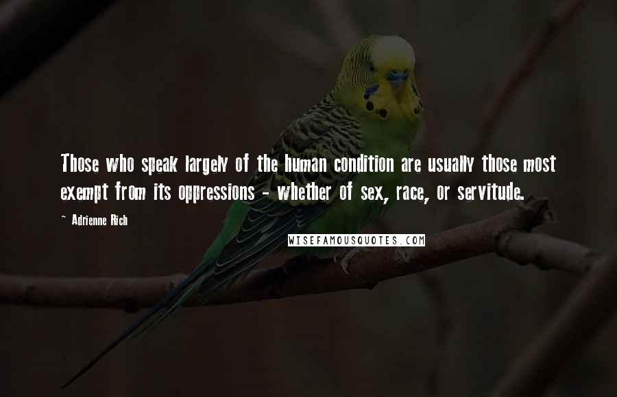 Adrienne Rich Quotes: Those who speak largely of the human condition are usually those most exempt from its oppressions - whether of sex, race, or servitude.