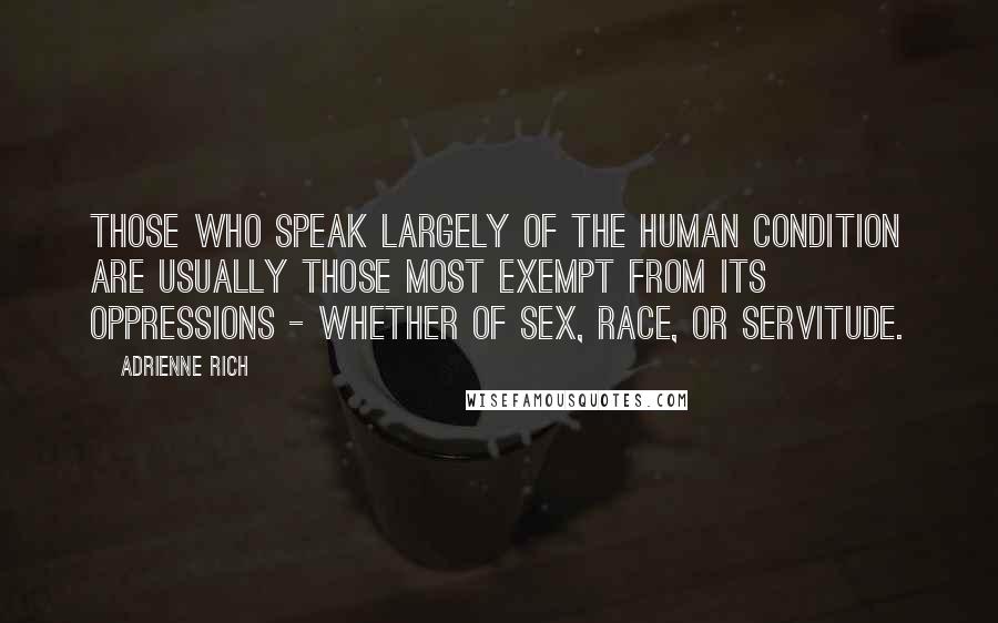 Adrienne Rich Quotes: Those who speak largely of the human condition are usually those most exempt from its oppressions - whether of sex, race, or servitude.