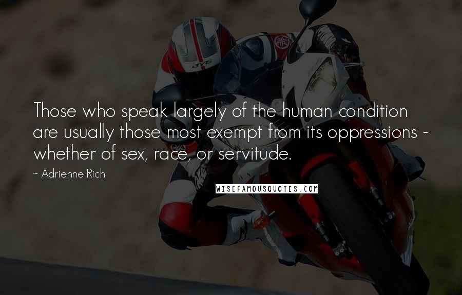 Adrienne Rich Quotes: Those who speak largely of the human condition are usually those most exempt from its oppressions - whether of sex, race, or servitude.