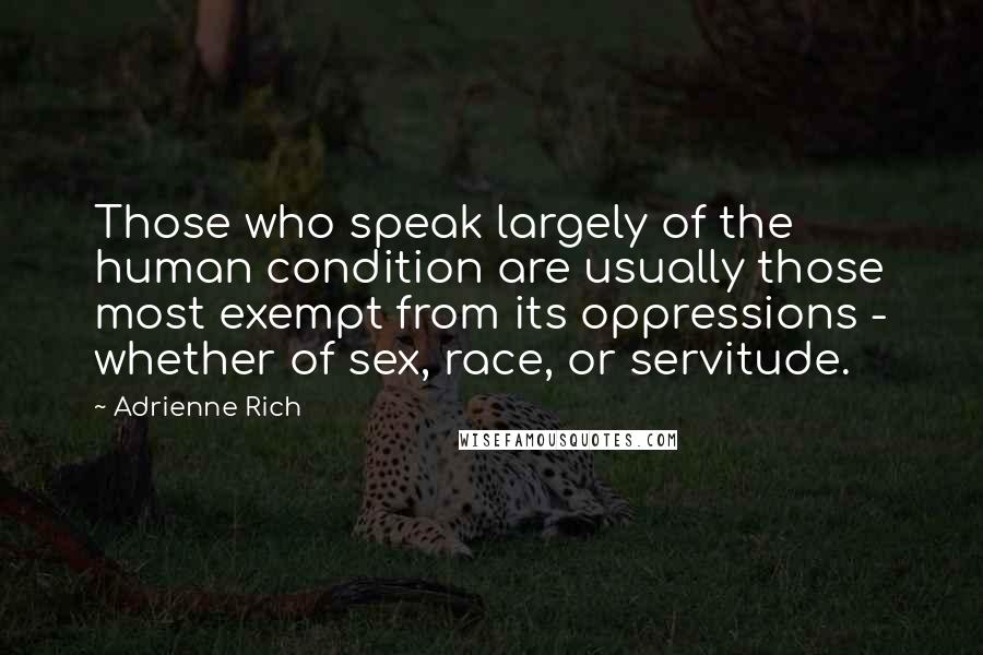 Adrienne Rich Quotes: Those who speak largely of the human condition are usually those most exempt from its oppressions - whether of sex, race, or servitude.