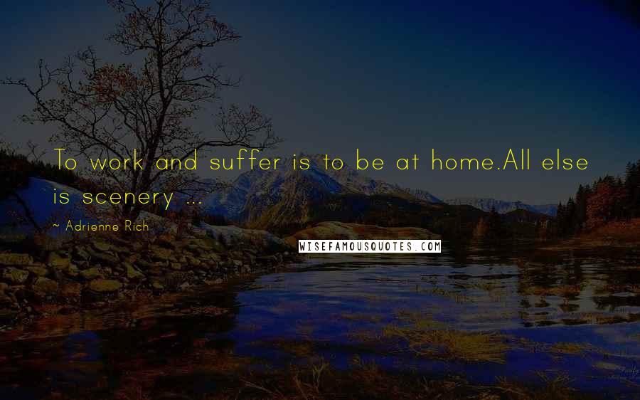 Adrienne Rich Quotes: To work and suffer is to be at home.All else is scenery ...