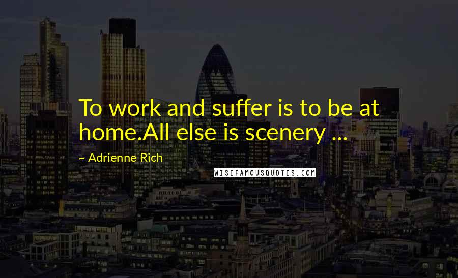 Adrienne Rich Quotes: To work and suffer is to be at home.All else is scenery ...