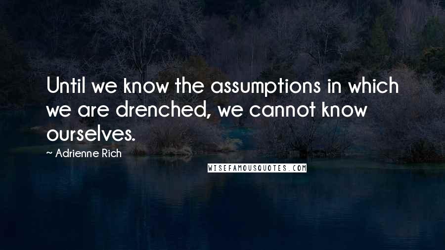 Adrienne Rich Quotes: Until we know the assumptions in which we are drenched, we cannot know ourselves.