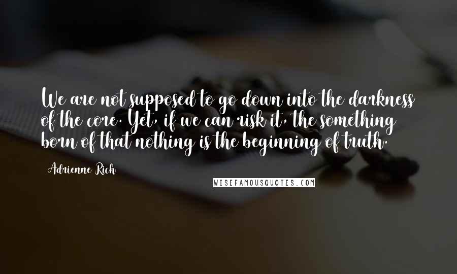 Adrienne Rich Quotes: We are not supposed to go down into the darkness of the core. Yet, if we can risk it, the something born of that nothing is the beginning of truth.