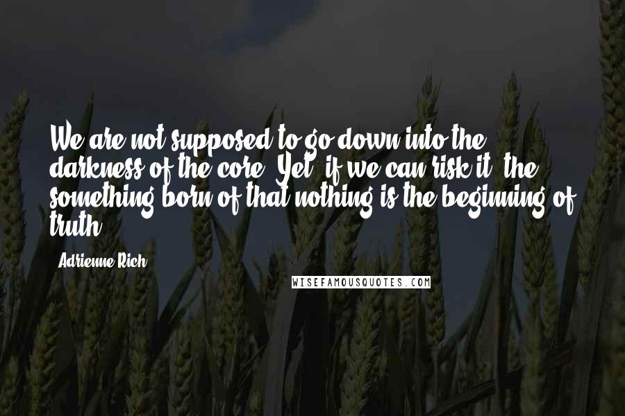 Adrienne Rich Quotes: We are not supposed to go down into the darkness of the core. Yet, if we can risk it, the something born of that nothing is the beginning of truth.