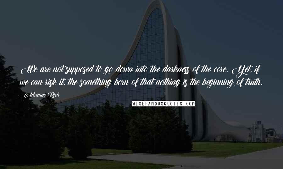 Adrienne Rich Quotes: We are not supposed to go down into the darkness of the core. Yet, if we can risk it, the something born of that nothing is the beginning of truth.