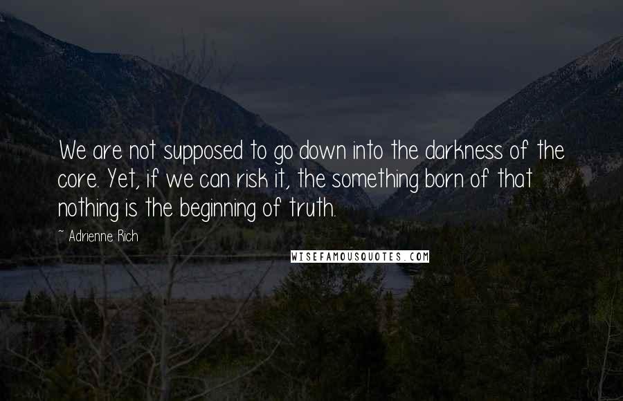 Adrienne Rich Quotes: We are not supposed to go down into the darkness of the core. Yet, if we can risk it, the something born of that nothing is the beginning of truth.