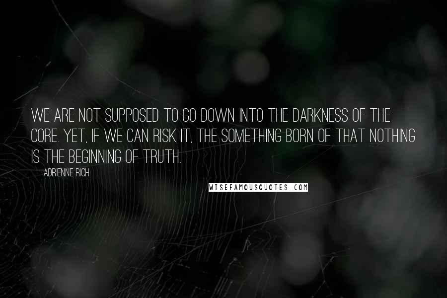 Adrienne Rich Quotes: We are not supposed to go down into the darkness of the core. Yet, if we can risk it, the something born of that nothing is the beginning of truth.