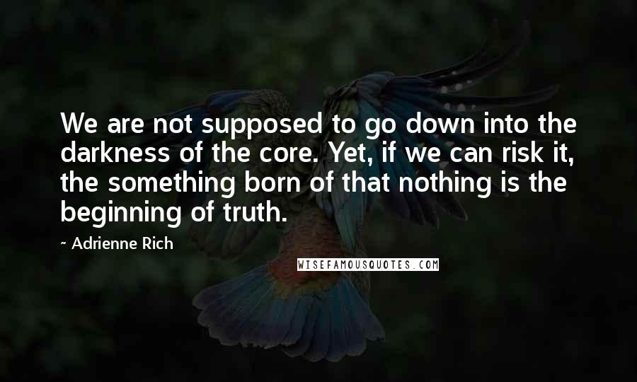 Adrienne Rich Quotes: We are not supposed to go down into the darkness of the core. Yet, if we can risk it, the something born of that nothing is the beginning of truth.