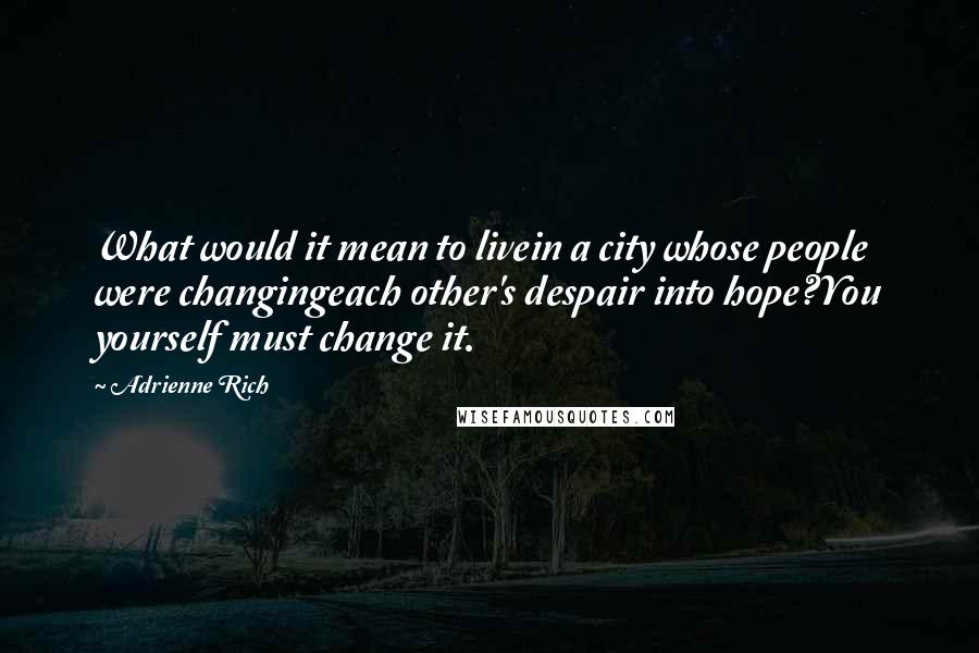 Adrienne Rich Quotes: What would it mean to livein a city whose people were changingeach other's despair into hope?You yourself must change it.