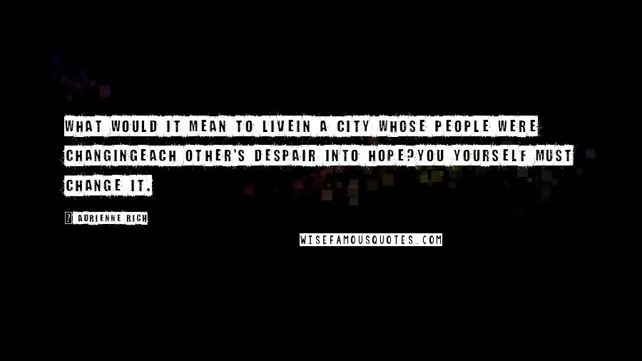 Adrienne Rich Quotes: What would it mean to livein a city whose people were changingeach other's despair into hope?You yourself must change it.