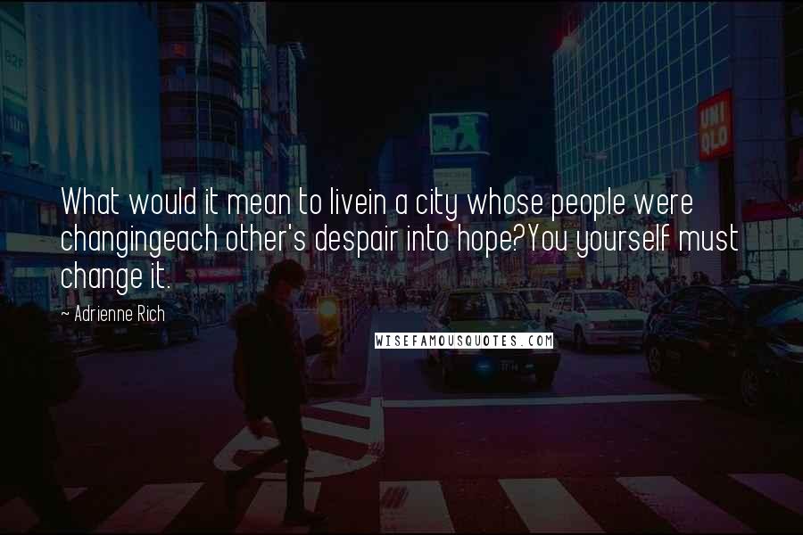 Adrienne Rich Quotes: What would it mean to livein a city whose people were changingeach other's despair into hope?You yourself must change it.