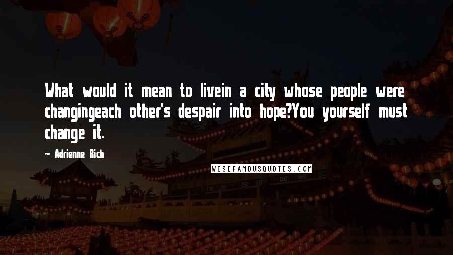 Adrienne Rich Quotes: What would it mean to livein a city whose people were changingeach other's despair into hope?You yourself must change it.