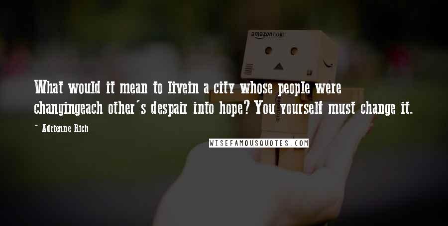 Adrienne Rich Quotes: What would it mean to livein a city whose people were changingeach other's despair into hope?You yourself must change it.