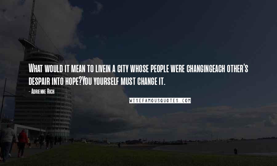 Adrienne Rich Quotes: What would it mean to livein a city whose people were changingeach other's despair into hope?You yourself must change it.