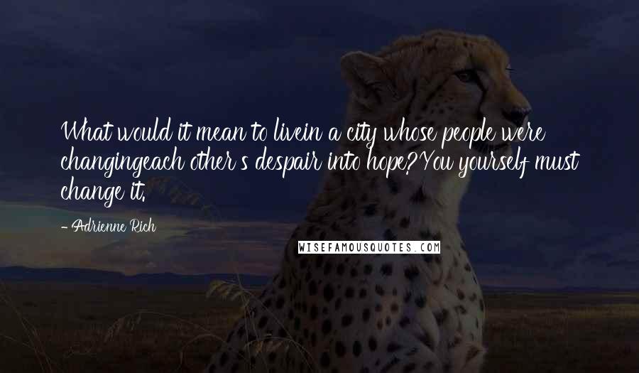 Adrienne Rich Quotes: What would it mean to livein a city whose people were changingeach other's despair into hope?You yourself must change it.