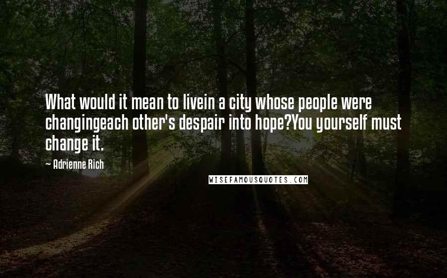 Adrienne Rich Quotes: What would it mean to livein a city whose people were changingeach other's despair into hope?You yourself must change it.