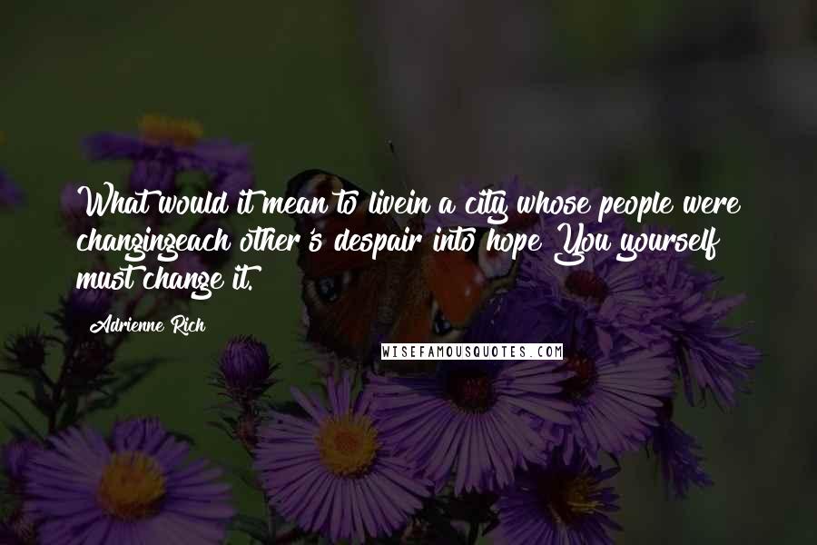 Adrienne Rich Quotes: What would it mean to livein a city whose people were changingeach other's despair into hope?You yourself must change it.