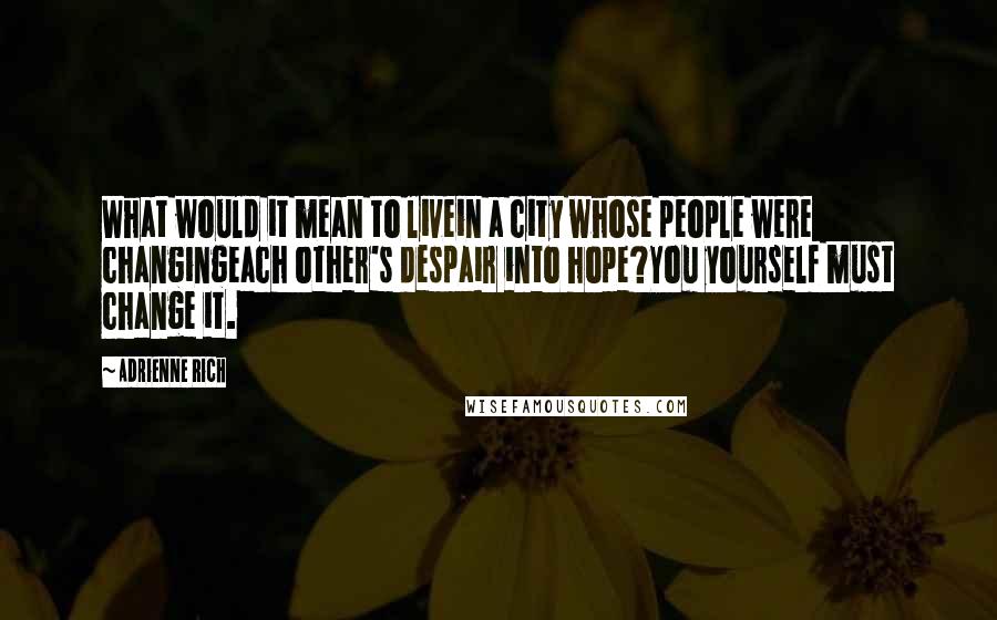 Adrienne Rich Quotes: What would it mean to livein a city whose people were changingeach other's despair into hope?You yourself must change it.