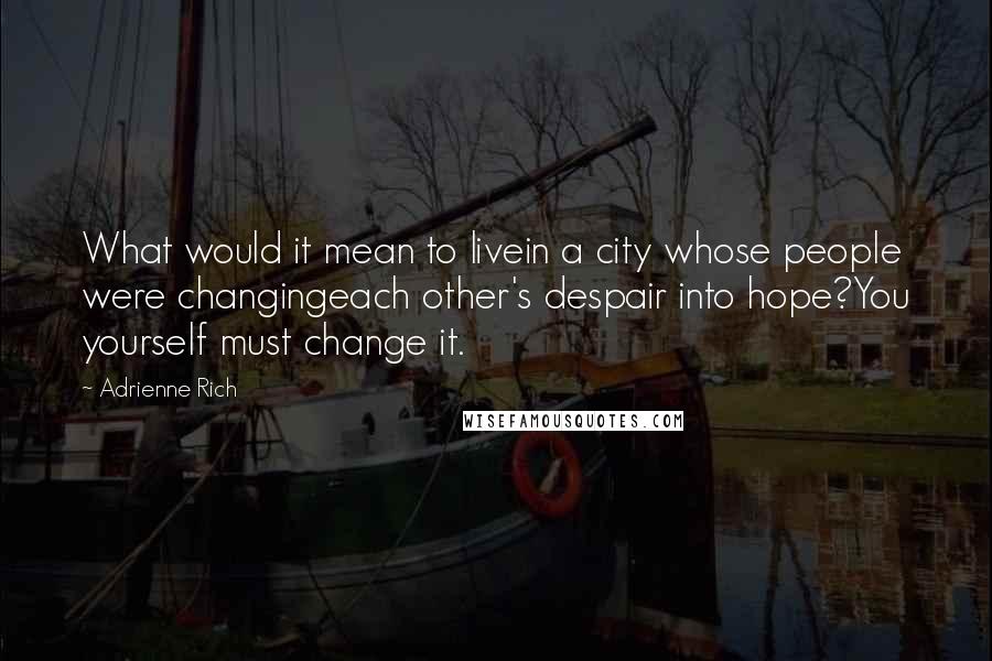 Adrienne Rich Quotes: What would it mean to livein a city whose people were changingeach other's despair into hope?You yourself must change it.