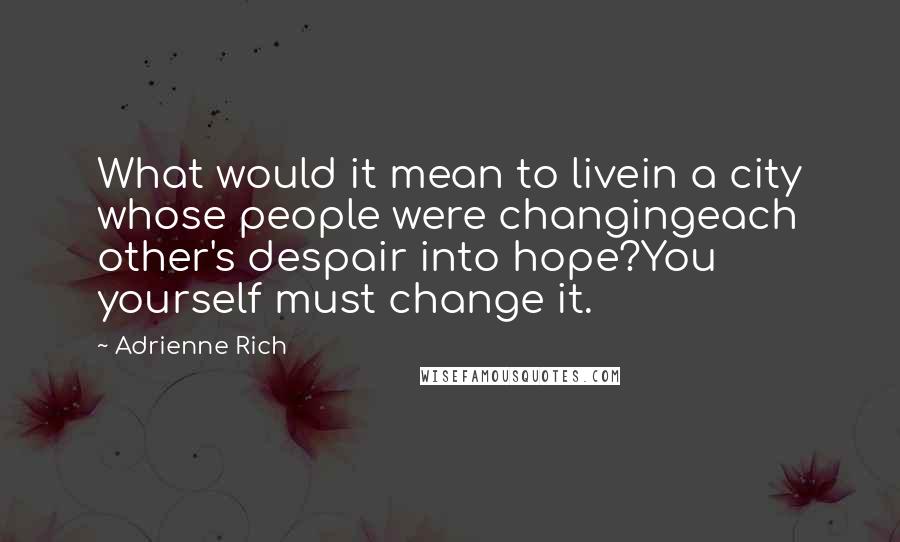 Adrienne Rich Quotes: What would it mean to livein a city whose people were changingeach other's despair into hope?You yourself must change it.