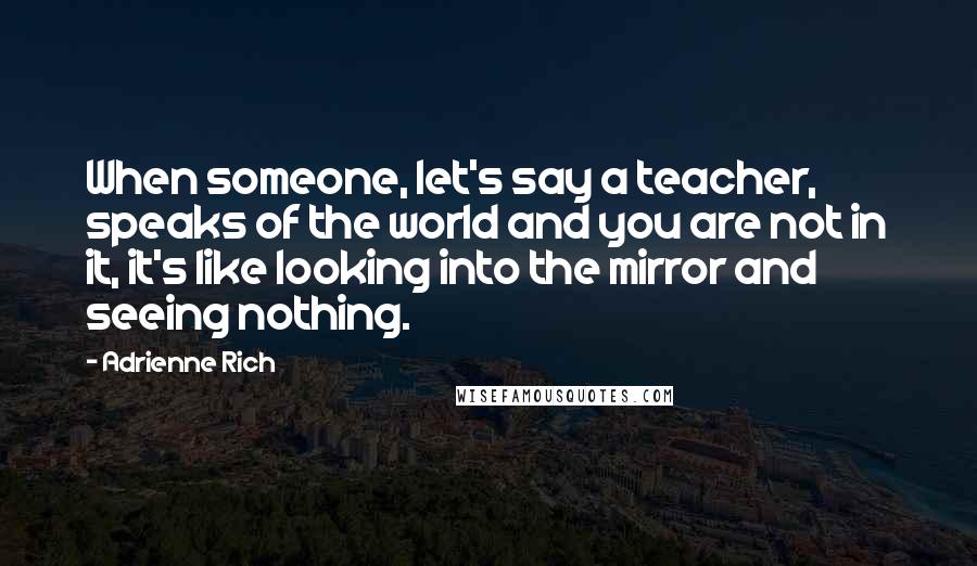 Adrienne Rich Quotes: When someone, let's say a teacher, speaks of the world and you are not in it, it's like looking into the mirror and seeing nothing.