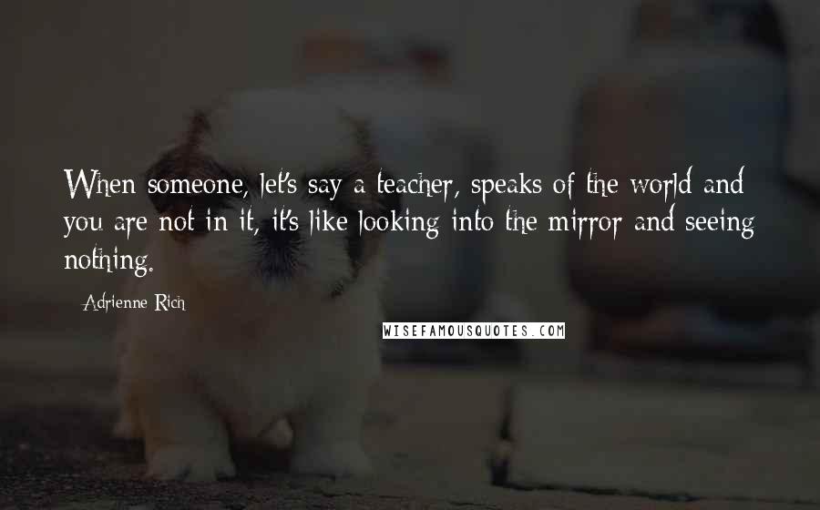 Adrienne Rich Quotes: When someone, let's say a teacher, speaks of the world and you are not in it, it's like looking into the mirror and seeing nothing.