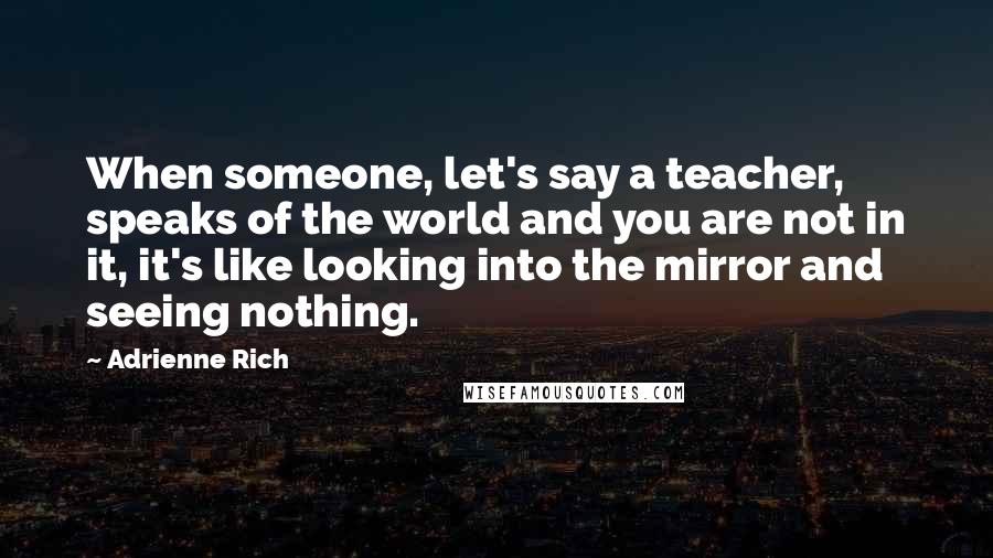 Adrienne Rich Quotes: When someone, let's say a teacher, speaks of the world and you are not in it, it's like looking into the mirror and seeing nothing.