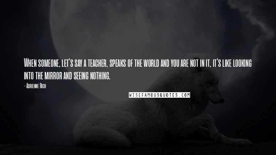 Adrienne Rich Quotes: When someone, let's say a teacher, speaks of the world and you are not in it, it's like looking into the mirror and seeing nothing.