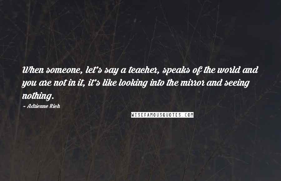 Adrienne Rich Quotes: When someone, let's say a teacher, speaks of the world and you are not in it, it's like looking into the mirror and seeing nothing.