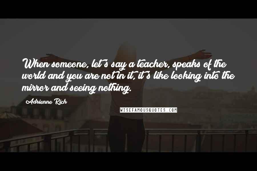 Adrienne Rich Quotes: When someone, let's say a teacher, speaks of the world and you are not in it, it's like looking into the mirror and seeing nothing.