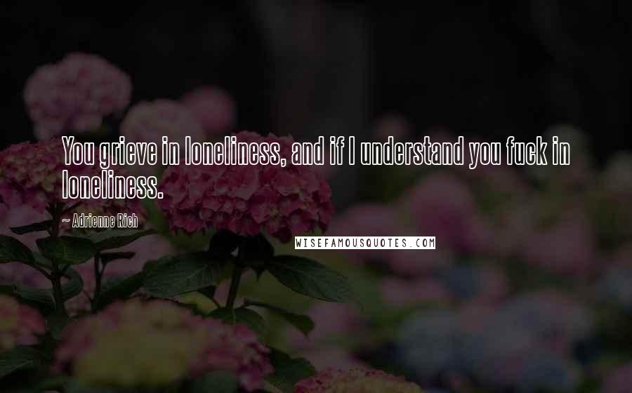 Adrienne Rich Quotes: You grieve in loneliness, and if I understand you fuck in loneliness.