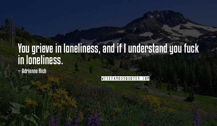Adrienne Rich Quotes: You grieve in loneliness, and if I understand you fuck in loneliness.