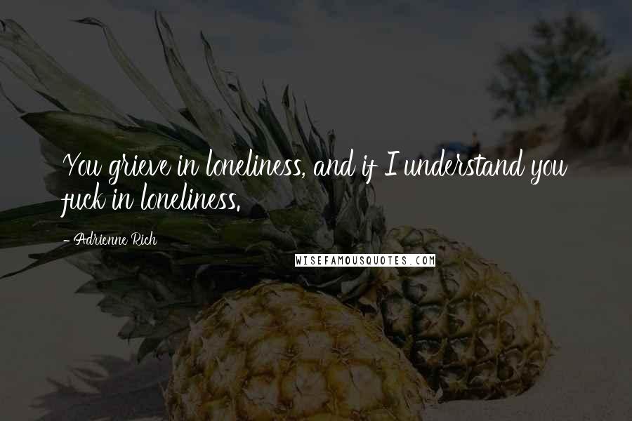 Adrienne Rich Quotes: You grieve in loneliness, and if I understand you fuck in loneliness.