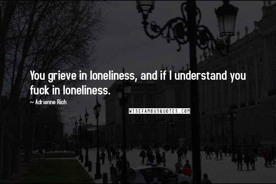 Adrienne Rich Quotes: You grieve in loneliness, and if I understand you fuck in loneliness.