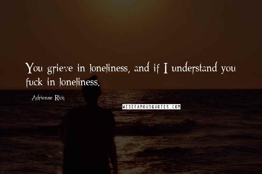 Adrienne Rich Quotes: You grieve in loneliness, and if I understand you fuck in loneliness.