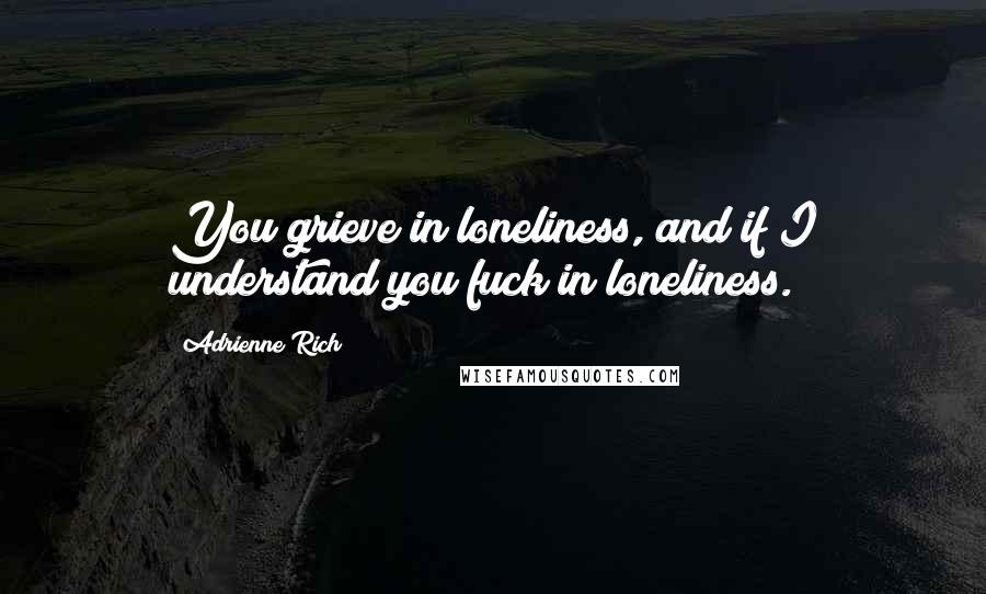 Adrienne Rich Quotes: You grieve in loneliness, and if I understand you fuck in loneliness.