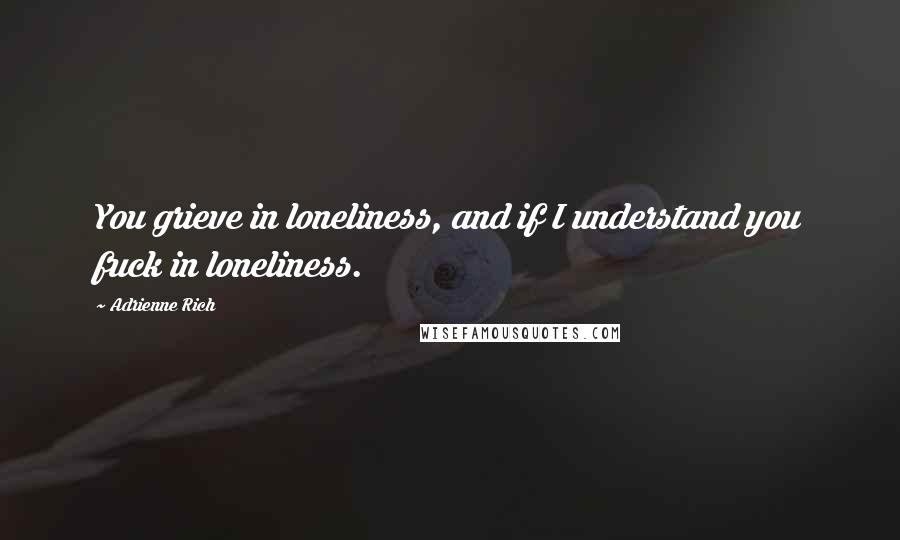 Adrienne Rich Quotes: You grieve in loneliness, and if I understand you fuck in loneliness.