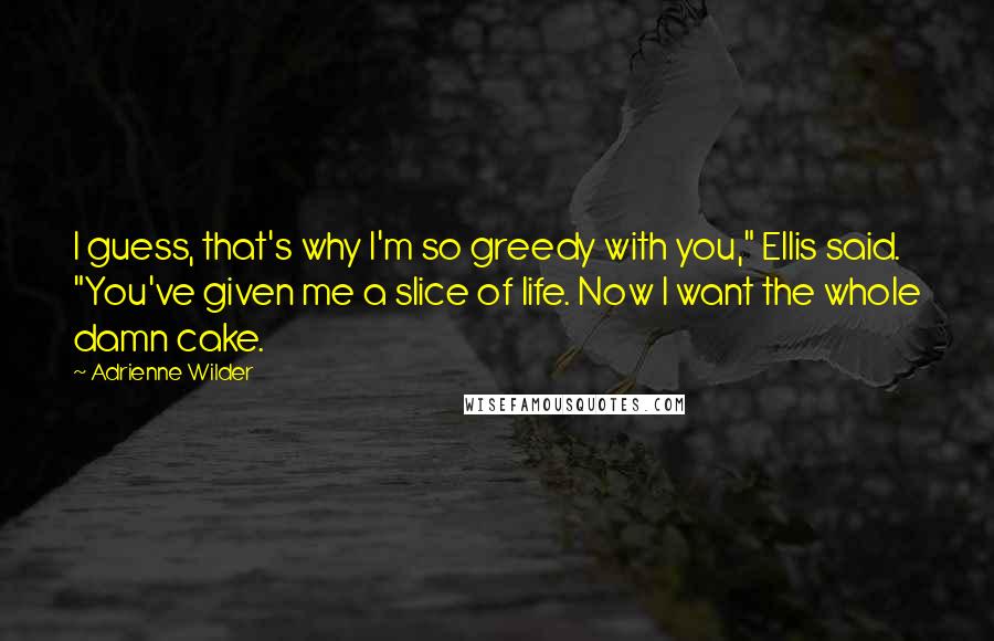 Adrienne Wilder Quotes: I guess, that's why I'm so greedy with you," Ellis said. "You've given me a slice of life. Now I want the whole damn cake.