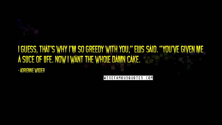 Adrienne Wilder Quotes: I guess, that's why I'm so greedy with you," Ellis said. "You've given me a slice of life. Now I want the whole damn cake.