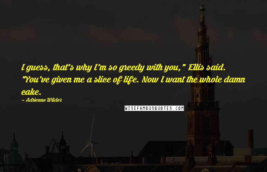 Adrienne Wilder Quotes: I guess, that's why I'm so greedy with you," Ellis said. "You've given me a slice of life. Now I want the whole damn cake.