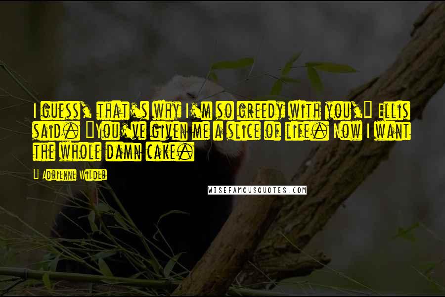 Adrienne Wilder Quotes: I guess, that's why I'm so greedy with you," Ellis said. "You've given me a slice of life. Now I want the whole damn cake.