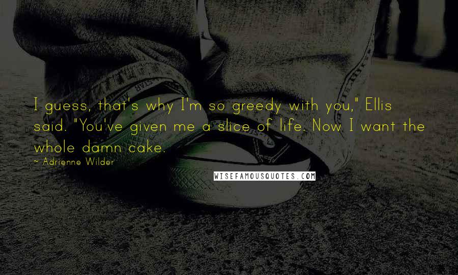 Adrienne Wilder Quotes: I guess, that's why I'm so greedy with you," Ellis said. "You've given me a slice of life. Now I want the whole damn cake.