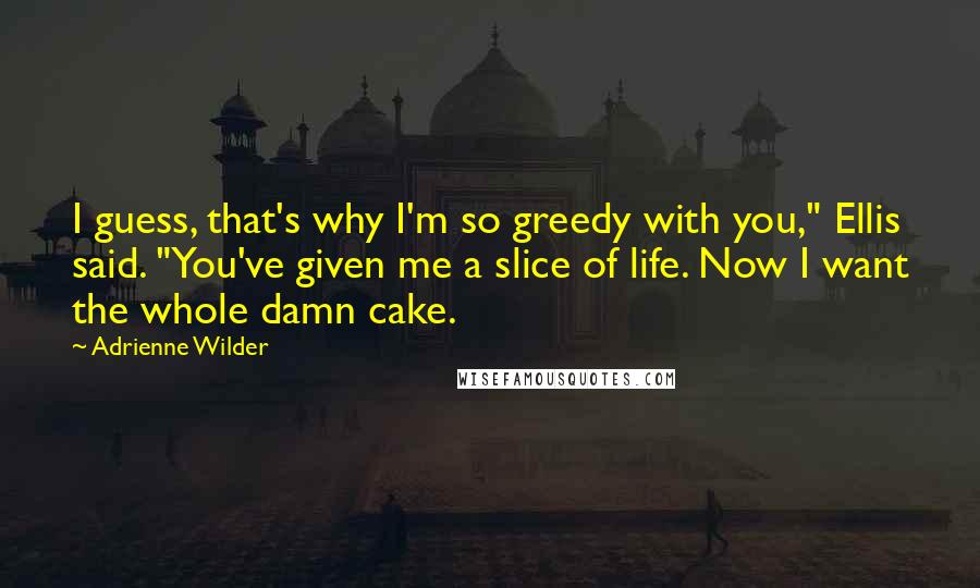 Adrienne Wilder Quotes: I guess, that's why I'm so greedy with you," Ellis said. "You've given me a slice of life. Now I want the whole damn cake.